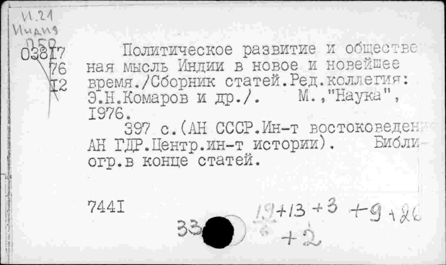 ﻿И .14
Политическое развитие и обществе ная мысль Индии в новое и новейшее время./Сборник статей.Ред.коллегая: Э.Н.Комаров и др./. М.."Наука”, 1976.
397 с. (АН СССР.Ин-т востоковеде:. АН ГДР.Центр.ин-т истории). Библи огр.в конце статей.
7441
